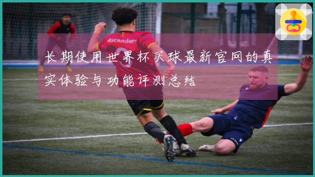 长期使用世界杯买球最新官网的真实体验与功能评测总结