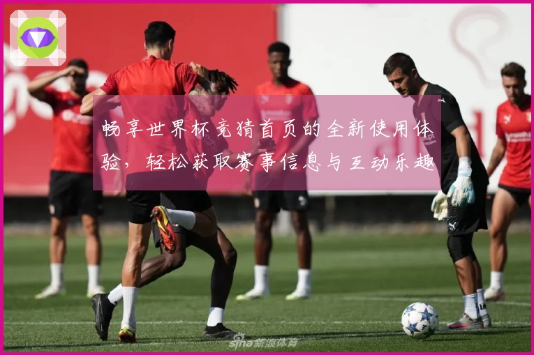 畅享世界杯竞猜首页的全新使用体验,轻松获取赛事信息与互动乐趣